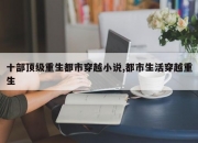 十部顶级重生都市穿越小说,都市生活穿越重生
