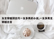 女主穿越到古代一女多男的小说,一女多男主穿越古言