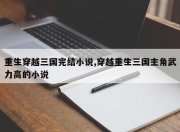 重生穿越三国完结小说,穿越重生三国主角武力高的小说