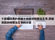 十部最经典的穿越小说回到明朝当王爷,穿越到回到明朝当王爷的小说