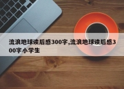 流浪地球读后感300字,流浪地球读后感300字小学生